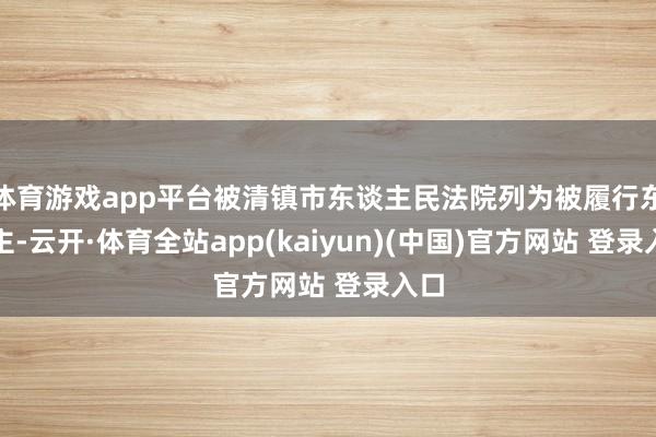 体育游戏app平台被清镇市东谈主民法院列为被履行东谈主-云开·体育全站app(kaiyun)(中国)官方网站 登录入口