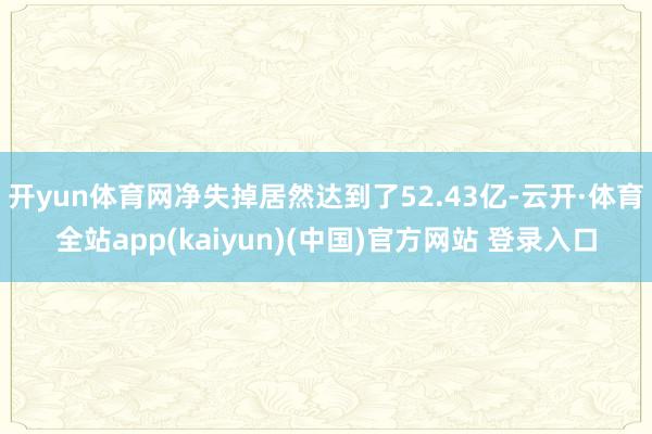 开yun体育网净失掉居然达到了52.43亿-云开·体育全站app(kaiyun)(中国)官方网站 登录入口