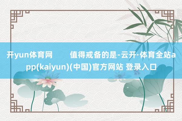 开yun体育网 值得戒备的是-云开·体育全站app(kaiyun)(中国)官方网站 登录入口