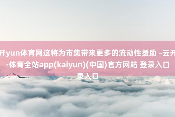 开yun体育网这将为市集带来更多的流动性援助 -云开·体育全站app(kaiyun)(中国)官方网站 登录入口
