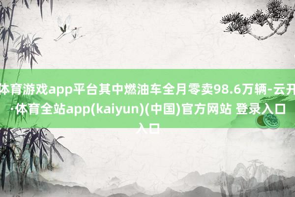 体育游戏app平台其中燃油车全月零卖98.6万辆-云开·体育全站app(kaiyun)(中国)官方网站 登录入口