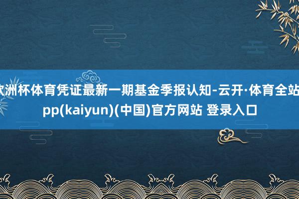 欧洲杯体育凭证最新一期基金季报认知-云开·体育全站app(kaiyun)(中国)官方网站 登录入口