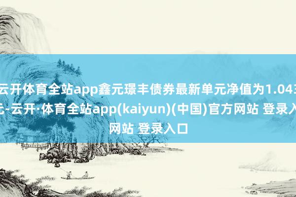 云开体育全站app鑫元璟丰债券最新单元净值为1.0437元-云开·体育全站app(kaiyun)(中国)官方网站 登录入口