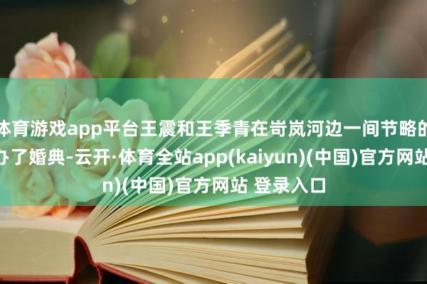 体育游戏app平台王震和王季青在岢岚河边一间节略的农舍里举办了婚典-云开·体育全站app(kaiyun)(中国)官方网站 登录入口