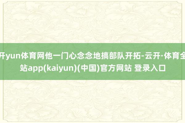开yun体育网他一门心念念地搞部队开拓-云开·体育全站app(kaiyun)(中国)官方网站 登录入口