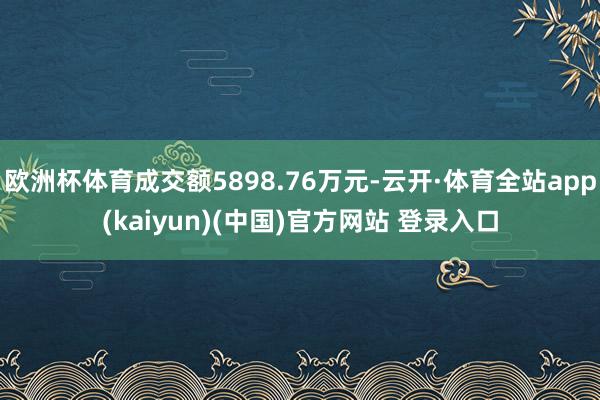 欧洲杯体育成交额5898.76万元-云开·体育全站app(kaiyun)(中国)官方网站 登录入口