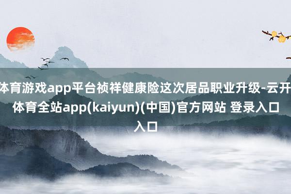体育游戏app平台祯祥健康险这次居品职业升级-云开·体育全站app(kaiyun)(中国)官方网站 登录入口