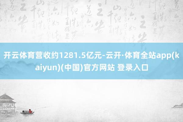 开云体育营收约1281.5亿元-云开·体育全站app(kaiyun)(中国)官方网站 登录入口