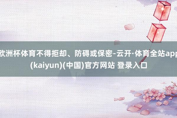 欧洲杯体育不得拒却、防碍或保密-云开·体育全站app(kaiyun)(中国)官方网站 登录入口