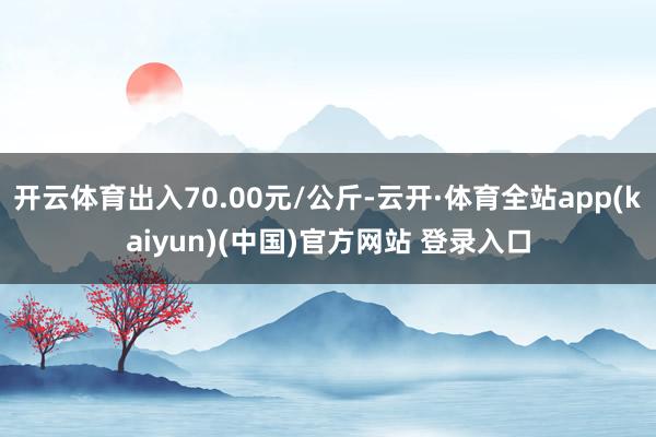 开云体育出入70.00元/公斤-云开·体育全站app(kaiyun)(中国)官方网站 登录入口