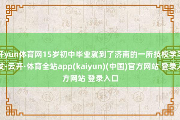 开yun体育网15岁初中毕业就到了济南的一所技校学习剪发-云开·体育全站app(kaiyun)(中国)官方网站 登录入口