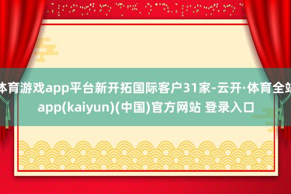 体育游戏app平台新开拓国际客户31家-云开·体育全站app(kaiyun)(中国)官方网站 登录入口
