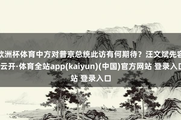 欧洲杯体育中方对普京总统此访有何期待？　　汪文斌先容-云开·体育全站app(kaiyun)(中国)官方网站 登录入口