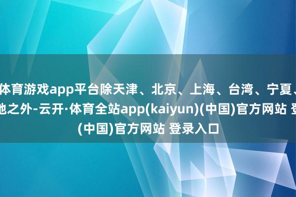 体育游戏app平台除天津、北京、上海、台湾、宁夏、福建等地之外-云开·体育全站app(kaiyun)(中国)官方网站 登录入口