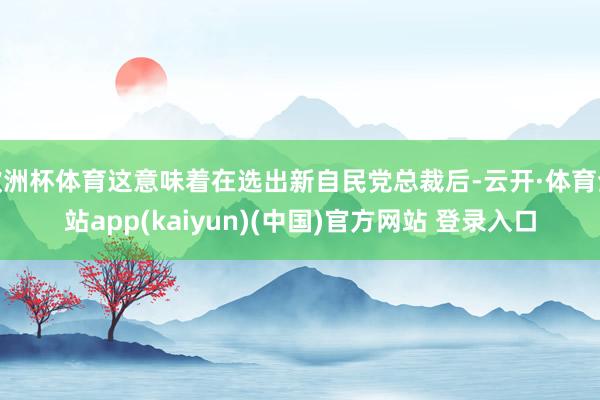 欧洲杯体育这意味着在选出新自民党总裁后-云开·体育全站app(kaiyun)(中国)官方网站 登录入口
