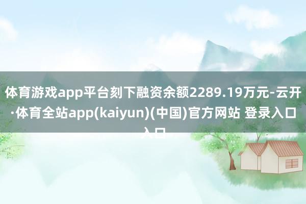 体育游戏app平台刻下融资余额2289.19万元-云开·体育全站app(kaiyun)(中国)官方网站 登录入口