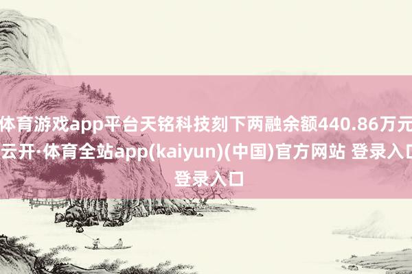 体育游戏app平台天铭科技刻下两融余额440.86万元-云开·体育全站app(kaiyun)(中国)官方网站 登录入口