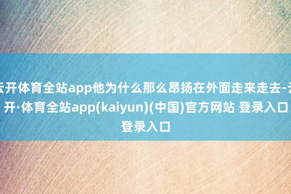 云开体育全站app他为什么那么昂扬在外面走来走去-云开·体育全站app(kaiyun)(中国)官方网站 登录入口