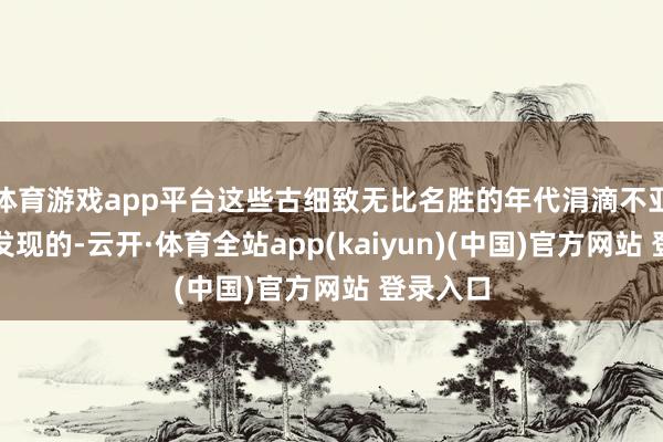 体育游戏app平台这些古细致无比名胜的年代涓滴不亚于华夏发现的-云开·体育全站app(kaiyun)(中国)官方网站 登录入口