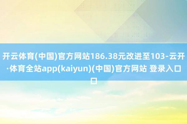 开云体育(中国)官方网站186.38元改进至103-云开·体育全站app(kaiyun)(中国)官方网站 登录入口