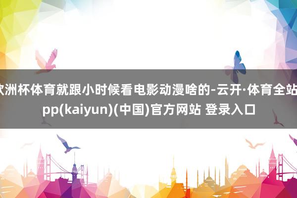 欧洲杯体育就跟小时候看电影动漫啥的-云开·体育全站app(kaiyun)(中国)官方网站 登录入口