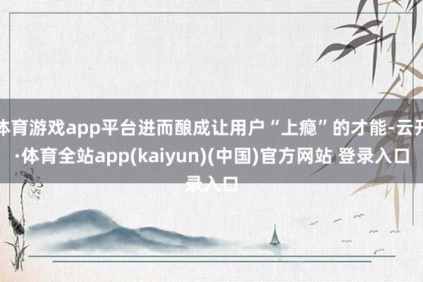 体育游戏app平台进而酿成让用户“上瘾”的才能-云开·体育全站app(kaiyun)(中国)官方网站 登录入口