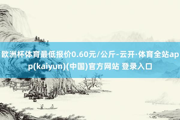 欧洲杯体育最低报价0.60元/公斤-云开·体育全站app(kaiyun)(中国)官方网站 登录入口