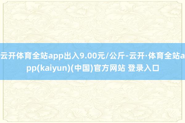云开体育全站app出入9.00元/公斤-云开·体育全站app(kaiyun)(中国)官方网站 登录入口