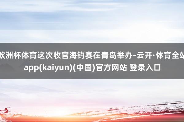欧洲杯体育　　这次收官海钓赛在青岛举办-云开·体育全站app(kaiyun)(中国)官方网站 登录入口