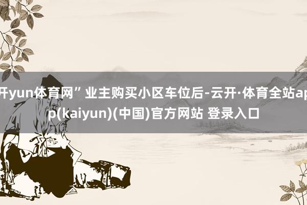 开yun体育网”业主购买小区车位后-云开·体育全站app(kaiyun)(中国)官方网站 登录入口