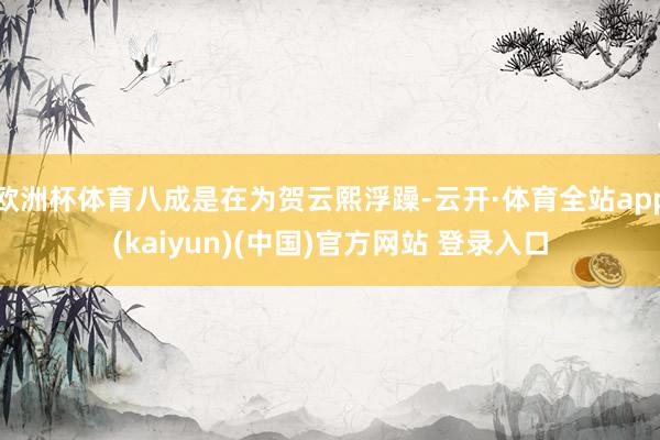 欧洲杯体育八成是在为贺云熙浮躁-云开·体育全站app(kaiyun)(中国)官方网站 登录入口