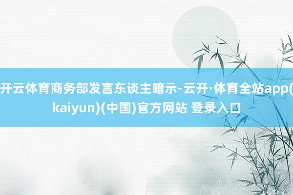 开云体育商务部发言东谈主暗示-云开·体育全站app(kaiyun)(中国)官方网站 登录入口