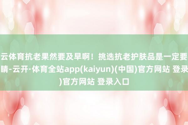 开云体育抗老果然要及早啊！挑选抗老护肤品是一定要擦亮眼睛-云开·体育全站app(kaiyun)(中国)官方网站 登录入口