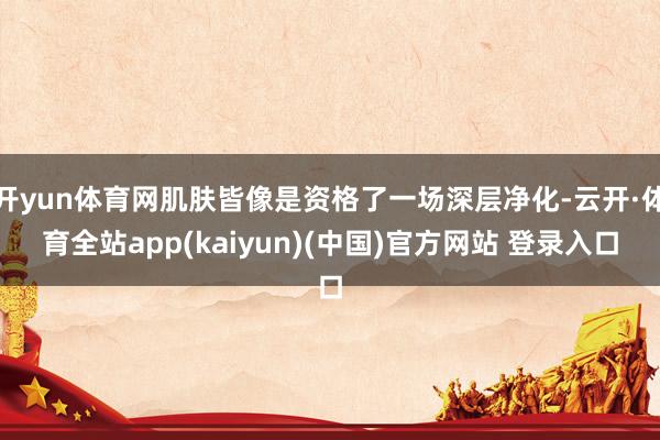 开yun体育网肌肤皆像是资格了一场深层净化-云开·体育全站app(kaiyun)(中国)官方网站 登录入口