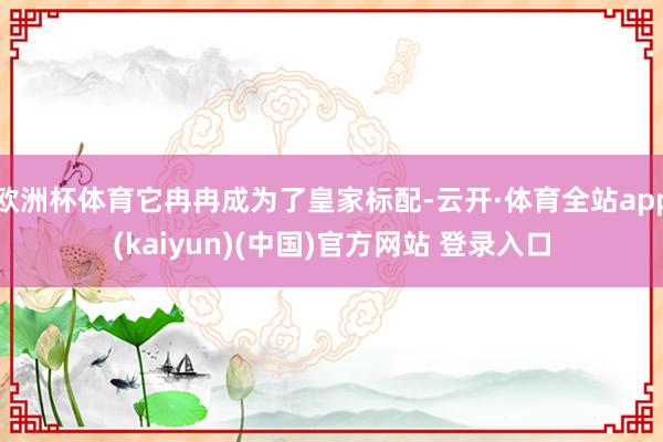 欧洲杯体育它冉冉成为了皇家标配-云开·体育全站app(kaiyun)(中国)官方网站 登录入口