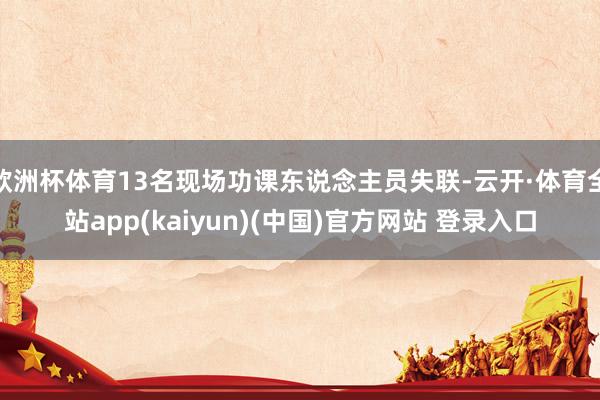 欧洲杯体育13名现场功课东说念主员失联-云开·体育全站app(kaiyun)(中国)官方网站 登录入口