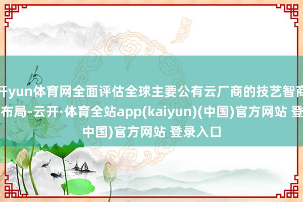 开yun体育网全面评估全球主要公有云厂商的技艺智商与计谋布局-云开·体育全站app(kaiyun)(中国)官方网站 登录入口