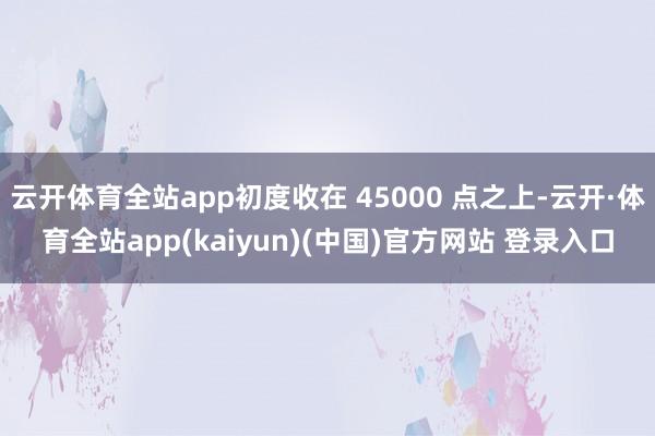 云开体育全站app初度收在 45000 点之上-云开·体育全站app(kaiyun)(中国)官方网站 登录入口