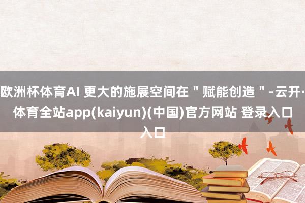 欧洲杯体育AI 更大的施展空间在"赋能创造"-云开·体育全站app(kaiyun)(中国)官方网站 登录入口