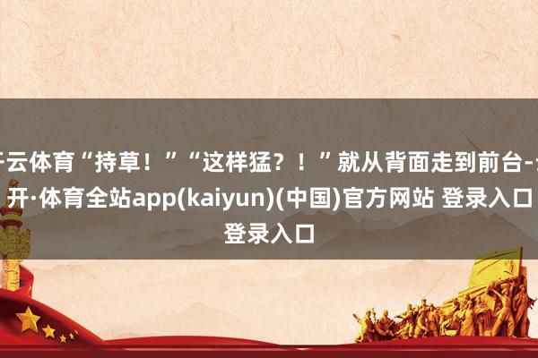 开云体育“持草！”“这样猛？！”就从背面走到前台-云开·体育全站app(kaiyun)(中国)官方网站 登录入口