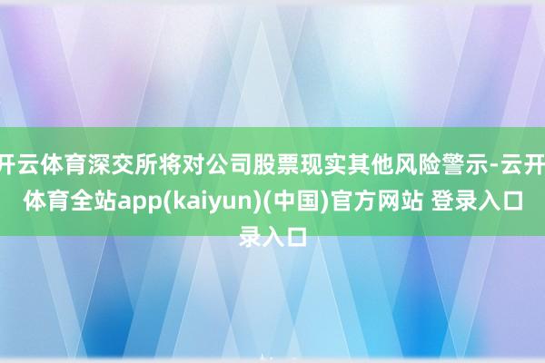 开云体育深交所将对公司股票现实其他风险警示-云开·体育全站app(kaiyun)(中国)官方网站 登录入口