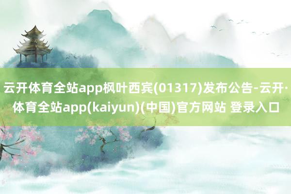 云开体育全站app枫叶西宾(01317)发布公告-云开·体育全站app(kaiyun)(中国)官方网站 登录入口