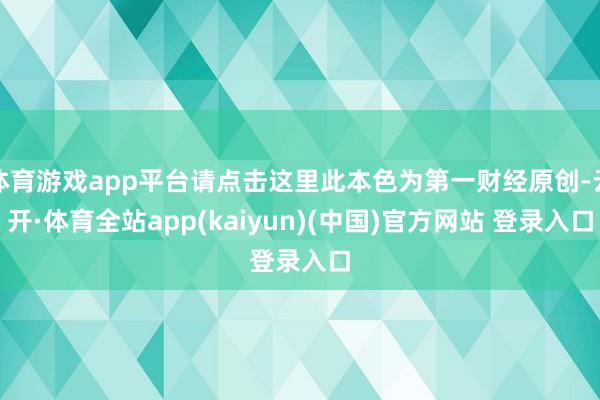 体育游戏app平台请点击这里此本色为第一财经原创-云开·体育全站app(kaiyun)(中国)官方网站 登录入口