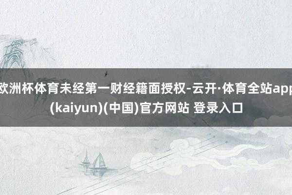欧洲杯体育未经第一财经籍面授权-云开·体育全站app(kaiyun)(中国)官方网站 登录入口
