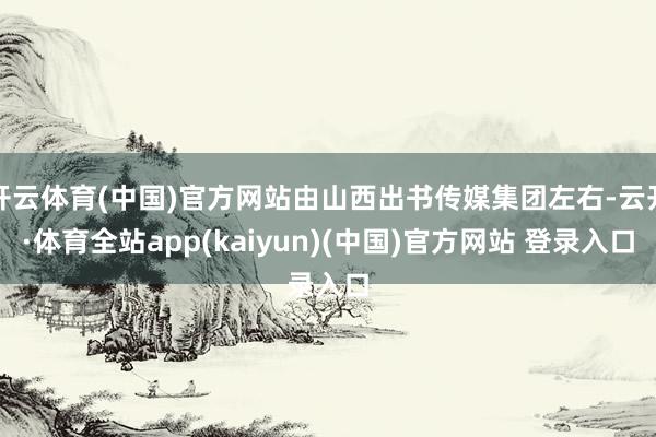 开云体育(中国)官方网站由山西出书传媒集团左右-云开·体育全站app(kaiyun)(中国)官方网站 登录入口