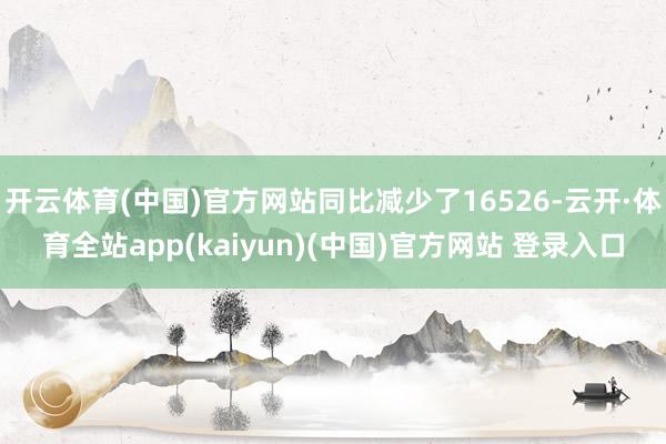 开云体育(中国)官方网站同比减少了16526-云开·体育全站app(kaiyun)(中国)官方网站 登录入口