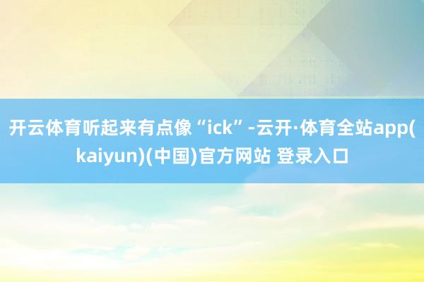 开云体育听起来有点像“ick”-云开·体育全站app(kaiyun)(中国)官方网站 登录入口