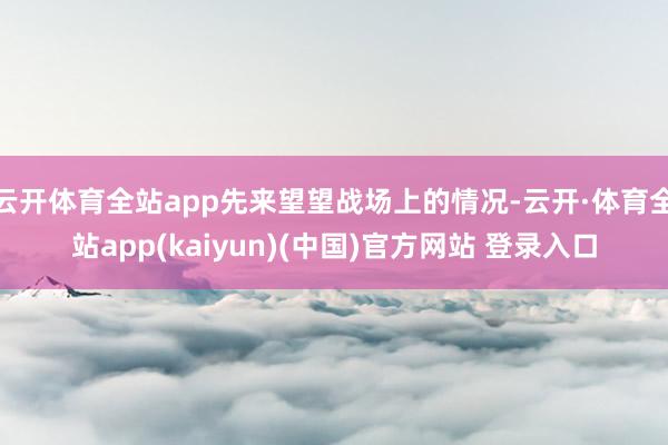 云开体育全站app先来望望战场上的情况-云开·体育全站app(kaiyun)(中国)官方网站 登录入口