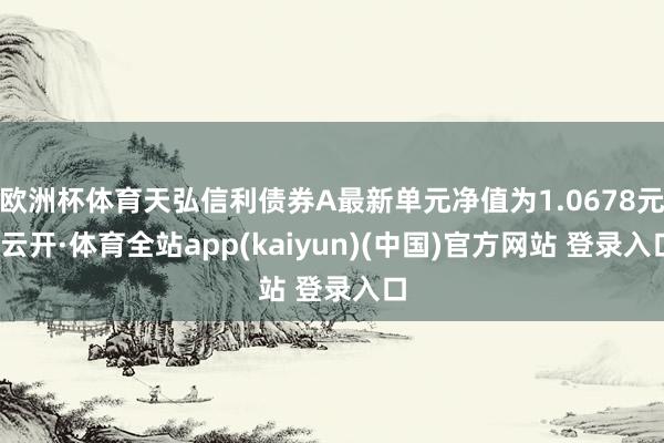 欧洲杯体育天弘信利债券A最新单元净值为1.0678元-云开·体育全站app(kaiyun)(中国)官方网站 登录入口