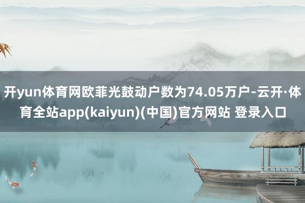 开yun体育网欧菲光鼓动户数为74.05万户-云开·体育全站app(kaiyun)(中国)官方网站 登录入口